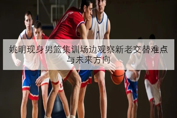 姚明现身男篮集训场边观察新老交替难点与未来方向