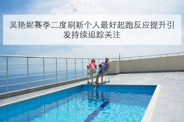 吴艳妮赛季二度刷新个人最好起跑反应提升引发持续追踪关注